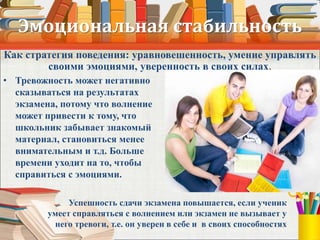 Эмоциональная стабильность
• Тревожность может негативно
сказываться на результатах
экзамена, потому что волнение
может привести к тому, что
школьник забывает знакомый
материал, становиться менее
внимательным и т.д. Больше
времени уходит на то, чтобы
справиться с эмоциями.
Успешность сдачи экзамена повышается, если ученик
умеет справляться с волнением или экзамен не вызывает у
него тревоги, т.е. он уверен в себе и в своих способностях
Как стратегия поведения: уравновешенность, умение управлять
своими эмоциями, уверенность в своих силах.
 