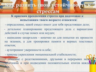 Как развить свою устойчивость к
стрессам
К приемам преодоления стресса при подготовке к
испытаниям твоем возрасте относятся:
- определение, какой смысл имеет для тебя предстоящее дело;
- детальное планирование предстоящего дела с вариантами
действий в случае помех или неудач;
- написание шпаргалок - конечно не для попытки их пронести
на экзамен, а для тренировки памяти и верных текстовых
ответов;
- аутотренинг уверенности в себе;
- приемы укрепления эмоциональной стабильности;
- общение с родственниками, друзьями в перерывах между
занятиями и при подведении положительных итогов каждого
дня.
 