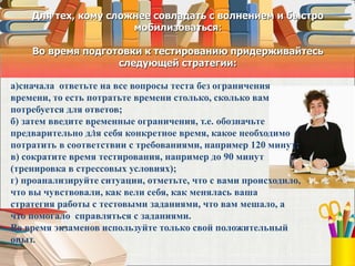 Для тех, кому сложнее совладать с волнением и быстро
мобилизоваться:
Во время подготовки к тестированию придерживайтесь
следующей стратегии:
:
а)сначала ответьте на все вопросы теста без ограничения
времени, то есть потратьте времени столько, сколько вам
потребуется для ответов;
б) затем введите временные ограничения, т.е. обозначьте
предварительно для себя конкретное время, какое необходимо
потратить в соответствии с требованиями, например 120 минут;
в) сократите время тестирования, например до 90 минут
(тренировка в стрессовых условиях);
г) проанализируйте ситуации, отметьте, что с вами происходило,
что вы чувствовали, как вели себя, как менялась ваша
стратегия работы с тестовыми заданиями, что вам мешало, а
что помогало справляться с заданиями.
Во время экзаменов используйте только свой положительный
опыт.
 