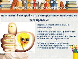Создание ситуации
эмоционального комфорта:
позитивный настрой – это универсальное лекарство от
всех проблем!
Верить в собственные силы и
возможности.
Ни в коем случае нельзя нагнетать
обстановку, напоминая о
серьезности предстоящего экзамена
и значимости его результатов.
Меньше думать о результате,
в любом случае результат зависит
от уровня подготовленности.
 
