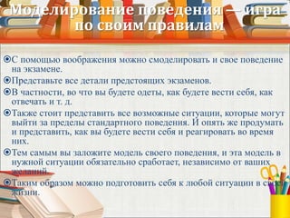 Моделирование поведения — игра
по своим правилам
С помощью воображения можно смоделировать и свое поведение
на экзамене.
Представьте все детали предстоящих экзаменов.
В частности, во что вы будете одеты, как будете вести себя, как
отвечать и т. д.
Также стоит представить все возможные ситуации, которые могут
выйти за пределы стандартного поведения. И опять же продумать
и представить, как вы будете вести себя и реагировать во время
них.
Тем самым вы заложите модель своего поведения, и эта модель в
нужной ситуации обязательно сработает, независимо от ваших
желаний.
Таким образом можно подготовить себя к любой ситуации в своей
жизни.
 