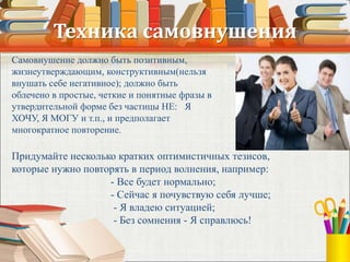 Техника самовнушения
Самовнушение должно быть позитивным,
жизнеутверждающим, конструктивным(нельзя
внушать себе негативное); должно быть
облечено в простые, четкие и понятные фразы в
утвердительной форме без частицы НЕ: Я
ХОЧУ, Я МОГУ и т.п., и предполагает
многократное повторение.
Придумайте несколько кратких оптимистичных тезисов,
которые нужно повторять в период волнения, например:
- Все будет нормально;
- Сейчас я почувствую себя лучше;
- Я владею ситуацией;
- Без сомнения - Я справлюсь!
 