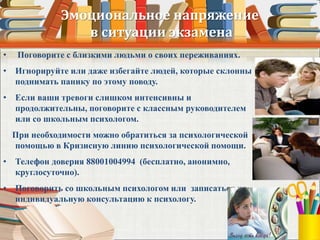 Эмоциональное напряжение
в ситуации экзамена
• Поговорите с близкими людьми о своих переживаниях.
• Игнорируйте или даже избегайте людей, которые склонны
поднимать панику по этому поводу.
• Если ваши тревоги слишком интенсивны и
продолжительны, поговорите с классным руководителем
или со школьным психологом.
При необходимости можно обратиться за психологической
помощью в Кризисную линию психологической помощи.
• Телефон доверия 88001004994 (бесплатно, анонимно,
круглосуточно).
• Поговорить со школьным психологом или записаться на
индивидуальную консультацию к психологу.
 