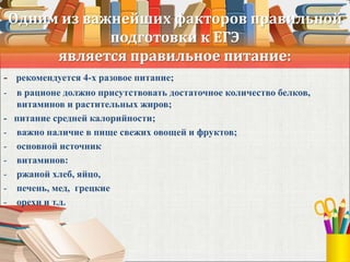 Одним из важнейших факторов правильной
подготовки к ЕГЭ
является правильное питание:
- рекомендуется 4-х разовое питание;
- в рационе должно присутствовать достаточное количество белков,
витаминов и растительных жиров;
- питание средней калорийности;
- важно наличие в пище свежих овощей и фруктов;
- основной источник
- витаминов:
- ржаной хлеб, яйцо,
- печень, мед, грецкие
- орехи и т.д.
 