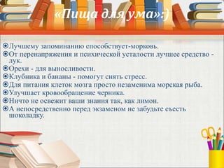 «Пища для ума»:)
Лучшему запоминанию способствует-морковь.
От перенапряжения и психической усталости лучшее средство -
лук.
Орехи - для выносливости.
Клубника и бананы - помогут снять стресс.
Для питания клеток мозга просто незаменима морская рыба.
Улучшает кровообращение черника.
Ничто не освежит ваши знания так, как лимон.
А непосредственно перед экзаменом не забудьте съесть
шоколадку.
 