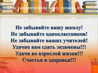 Не забывайте вашу школу!
Не забывайте одноклассников!
Не забывайте ваших учителей!
Удачно вам сдать экзамены!!!
Удачи во взрослой жизни!!!
Счастья и здоровья!!!
И в заключении хочу пожелать:
 