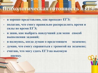 Психологическая готовность к ЕГЭ:
- я хорошо представляю, как проходит ЕГЭ;
- полагаю, что смогу правильно распределить время и
силы во время ЕГЭ;
- я знаю, как выбрать наилучший для меня способ
выполнения заданий;
- я волнуюсь, когда думаю о предстоящем экзамене;
- думаю, что смогу справиться с тревогой на экзамене;
- считаю, что могу сдать ЕГЭ на высокую
оценку.
 