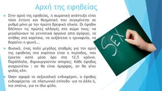 Αρχή της εφηβείας
 Στην αρχή της εφηβείας, η σωματική ανάπτυξη είναι
τόσο έντονη και θεαματική που συγκρίνεται σε
ρυθμό μόνο με την πρώτη βρεφική ηλικία. Οι έφηβοι
βλέπουν τις πρώτες αλλαγές στο σώμα τους: να
μεγαλώνουν τα γεννητικά όργανα (στα αγόρια), το
στήθος στα κορίτσια, να αυξάνεται η τριχοφυΐα, να
βαραίνει η φωνή...
 Φυσικά, ένας πολύ μεγάλος σταθμός για την αρχή
της εφηβείας στα κορίτσια είναι η περίοδος, που
έρχεται κατά μέσο όρο στα 12,5 χρόνια.
Παράλληλα, δημιουργούνται απορίες: Κάθε έφηβος
αναρωτιέται : αν θα είναι όμορφος, αν θα γίνει
ψηλός κλπ.
 Όσον αφορά το σεξουαλικό ενδιαφέρον, ο έφηβος
ενδιαφέρεται -σε πλατωνικό επίπεδο- για το άλλο ή,
πιο σπάνια, για το ίδιο φύλο.
 