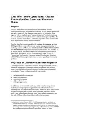 3.4E Wet Textile Operations: Cleaner
Production Fact Sheet and Resource
Guide
Purpose
This fact sheet offers basic information on the important adverse
environmental impacts of wet textile operations, as well as associated health
and safety impacts. It also discusses opportunities for mitigating those
impacts, with an emphasis upon “cleaner production” strategies that may
also provide financial benefits to micro- and small enterprises (MSEs). In
addition, each fact sheet offers a substantial, annotated list of resources for
those organizations seeking more information.1
This fact sheet has been prepared for (1) business development services
(BDS) providers, which offer services such as management training or
marketing support to MSEs, and (2) intermediate credit institutions (ICIs)
and direct lenders that provide financial credit to MSEs. It is intended to
be used in concert with Section 3.4 of the Environmental Guidelines for
Small-Scale Activities in Africa: Environmentally Sound Design for
Planning and Implementing Humanitarian and Development Activities,
USAID Africa Bureau's principal source of sector-specific environmental
guidance.
Why Focus on Cleaner Production for Mitigation?
Cleaner production is a preventive business strategy designed to conserve
resources, mitigate risks to humans and the environment, and promote
greater overall efficiency through improved production techniques and
technologies. Cleaner production methods may include:
• substituting different materials
• modifying processes
• upgrading equipment
• redesigning products
In addition to environmental, health and safety benefits, many cleaner
production techniques provide opportunities to substantially reduce
operating costs and improve product quality. MSEs can profit from cleaner
production through more efficient use of inputs and machinery, higher
quality, and reduced waste disposal costs. Improved safety measures can
also help MSEs avoid costly accidents and worker absences.
1
At the time of writing (October 2001), USAID cleaner production fact sheets are
available for the following subsectors that are likely to have substantial adverse
impacts on the environment and/or worker health: brick and tile production; leather
processing; small-scale mining; food processing; and wet textile operations. USAID
anticipates generating further subsector-specific fact sheets in the future.
 