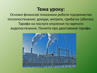 Тема уроку:
Основні фінансові показники роботи підприємства
теплопостачання: доходи, витрати, прибуток (збиток).
Тарифи на послуги опалення та гарячого
водопостачання. Поняття про двоставкові тарифи.
 