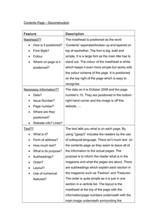 Contents Page – Deconstruction
Feature Description
Masthead??
• How is it positioned?
• Font Style?
• Colour
• Where on page is it
positioned?
The masthead is positioned as the word
‘Contents’ seperated/broken up and layered on
top of eachother. The font is big, bold and
simple. It is a large font as the main title has to
stand out. The colour of the masthead is white
which keeps it even more simple but works with
the colour scheme of the page. It is positioned
on the top right of the page which is easy to
recognise.
Necessary Information??
• Date?
• Issue Number?
• Page number?
• Where are they
positioned?
• Website info? Links?
The date on it is October 2008 and the page
number’s 15. They are positioned in the bottom
right hand corner and the image is off this
website…..
Text??
• What is it?
• Form of address?
• How much text?
• What is its purpose?
• Subheadings?
• Order?
• Layout?
• Use of numerical
features?
The text tells you what is on each page. By
using “(gasp!)” includes the readers by the use
of colloquial language. There isn’t much text on
the contents page as they seem to leave all of
the information to the actual pages. The
purpose is to inform the reader what is in the
magazine and what the pages are about. There
are subheadings which explain each section in
the magazine such as ‘Fashion’ and ‘Features’.
The order is quite simple as it is just in one
section in a verticle list. The layout is the
masthead at the top of the page with the
information/page numbers underneath with the
main image underneath sorrounding the
 