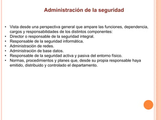 • Vista desde una perspectiva general que ampare las funciones, dependencia,
cargos y responsabilidades de los distintos componentes:
• Director o responsable de la seguridad integral.
• Responsable de la seguridad informática.
• Administración de redes.
• Administración de base datos.
• Responsable de la seguridad activa y pasiva del entorno físico.
• Normas, procedimientos y planes que, desde su propia responsable haya
emitido, distribuido y controlado el departamento.
 