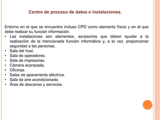 Entorno en el que se encuentra incluso CPD como elemento físico y en el que
debe realizar su función información.
• Las instalaciones son elementos, accesorios que deben ayudar a la
realización de la mencionada función informática y, a la vez, proporcionar
seguridad a las personas.
• Sala del host.
• Sala de operadores.
• Sala de impresoras.
• Cámara acorazada.
• Oficinas.
• Salas de aparamenta eléctrica.
• Sala de aire acondicionado.
• Área de descanso y servicios.
 