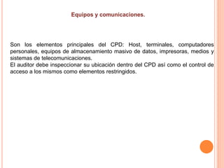 Son los elementos principales del CPD: Host, terminales, computadores
personales, equipos de almacenamiento masivo de datos, impresoras, medios y
sistemas de telecomunicaciones.
El auditor debe inspeccionar su ubicación dentro del CPD así como el control de
acceso a los mismos como elementos restringidos.
 