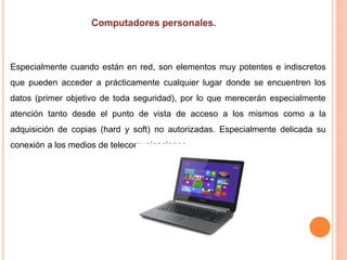 Especialmente cuando están en red, son elementos muy potentes e indiscretos
que pueden acceder a prácticamente cualquier lugar donde se encuentren los
datos (primer objetivo de toda seguridad), por lo que merecerán especialmente
atención tanto desde el punto de vista de acceso a los mismos como a la
adquisición de copias (hard y soft) no autorizadas. Especialmente delicada su
conexión a los medios de telecomunicaciones.
 