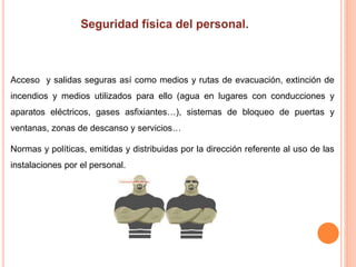 Acceso y salidas seguras así como medios y rutas de evacuación, extinción de
incendios y medios utilizados para ello (agua en lugares con conducciones y
aparatos eléctricos, gases asfixiantes…), sistemas de bloqueo de puertas y
ventanas, zonas de descanso y servicios…
Normas y políticas, emitidas y distribuidas por la dirección referente al uso de las
instalaciones por el personal.
 