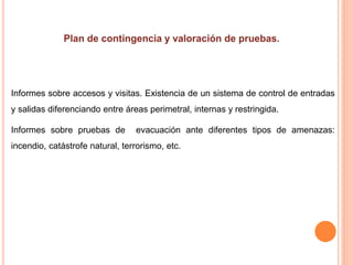 Informes sobre accesos y visitas. Existencia de un sistema de control de entradas
y salidas diferenciando entre áreas perimetral, internas y restringida.
Informes sobre pruebas de evacuación ante diferentes tipos de amenazas:
incendio, catástrofe natural, terrorismo, etc.
 