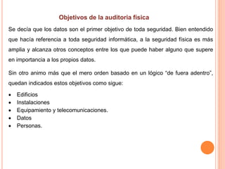 Se decía que los datos son el primer objetivo de toda seguridad. Bien entendido
que hacía referencia a toda seguridad informática, a la seguridad física es más
amplia y alcanza otros conceptos entre los que puede haber alguno que supere
en importancia a los propios datos.
Sin otro animo más que el mero orden basado en un lógico “de fuera adentro”,
quedan indicados estos objetivos como sigue:
 Edificios
 Instalaciones
 Equipamiento y telecomunicaciones.
 Datos
 Personas.
 