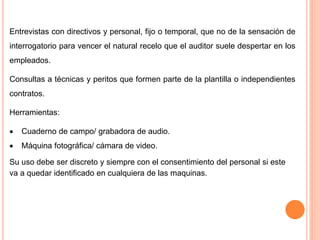 Entrevistas con directivos y personal, fijo o temporal, que no de la sensación de
interrogatorio para vencer el natural recelo que el auditor suele despertar en los
empleados.
Consultas a técnicas y peritos que formen parte de la plantilla o independientes
contratos.
Herramientas:
 Cuaderno de campo/ grabadora de audio.
 Máquina fotográfica/ cámara de video.
Su uso debe ser discreto y siempre con el consentimiento del personal si este
va a quedar identificado en cualquiera de las maquinas.
 