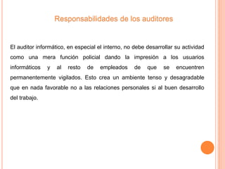 El auditor informático, en especial el interno, no debe desarrollar su actividad
como una mera función policial dando la impresión a los usuarios
informáticos y al resto de empleados de que se encuentren
permanentemente vigilados. Esto crea un ambiente tenso y desagradable
que en nada favorable no a las relaciones personales si al buen desarrollo
del trabajo.
Responsabilidades de los auditores
 