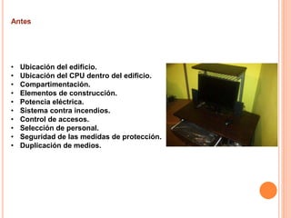 • Ubicación del edificio.
• Ubicación del CPU dentro del edificio.
• Compartimentación.
• Elementos de construcción.
• Potencia eléctrica.
• Sistema contra incendios.
• Control de accesos.
• Selección de personal.
• Seguridad de las medidas de protección.
• Duplicación de medios.
 