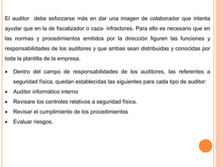 El auditor debe esforzarse más en dar una imagen de colaborador que intenta
ayudar que en la de fiscalizador o caza- infractores. Para ello es necesario que en
las normas y procedimientos emitidos por la dirección figuren las funciones y
responsabilidades de los auditores y que ambas sean distribuidas y conocidas por
toda la plantilla de la empresa.
 Dentro del campo de responsabilidades de los auditores, las referentes a
seguridad física, quedan establecidas las siguientes para cada tipo de auditor:
 Auditor informático interno
 Revisare los controles relativos a seguridad física.
 Revisar el cumplimiento de los procedimientos
 Evaluar riesgos.
 