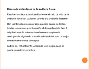 Desarrollo de las fases de la auditoria física.
Resulta clara la practica identidad entre el ciclo de vida de la
auditoria física con cualquier otro de una auditoria diferente.
Con la intención de ofrecer algo practico dentro de tantas
teorías, se expone a continuación el desarrollo de la fase 2
adquisiciones de información referente a un plan de
contingencia, siguiendo la teoría del check-list para un mejor
entendimiento de los conceptos.
La lista es, naturalmente, orientada y en ningún caso se
puede considerar completa.
 