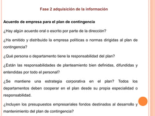 Acuerdo de empresa para el plan de contingencia
¿Hay algún acuerdo oral o escrito por parte de la dirección?
¿Ha emitido y distribuido la empresa políticas o normas dirigidas al plan de
contingencia?
¿Qué persona o departamento tiene la responsabilidad del plan?
¿Están las responsabilidades de planteamiento bien definidas, difundidas y
entendidas por todo el personal?
¿Se mantiene una estrategia corporativa en el plan? Todos los
departamentos deben cooperar en el plan desde su propia especialidad o
responsabilidad.
¿Incluyen los presupuestos empresariales fondos destinados al desarrollo y
mantenimiento del plan de contingencia?
 