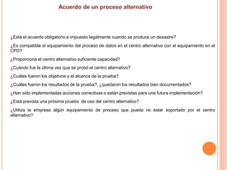 ¿Está el acuerdo obligatorio e impuesto legalmente cuando se produce un desastre?
¿Es compatible el equipamiento del proceso de datos en el centro alternativa con el equipamiento en el
CPD?
¿Proporciona el centro alternativo suficiente capacidad?
¿Cuándo fue la última vez que se probó el centro alternativo?
¿Cuáles fueron los objetivos y el alcance de la prueba?
¿Cuáles fueron los resultados de la prueba?, ¿quedaron los resultados bien documentados?
¿Han sido implementadas acciones correctivas o están previstas para una futura implementación?
¿Está prevista una próxima prueba de uso del centro alternativo?
¿Utiliza la empresa algún equipamiento de proceso que pueda no estar soportado por el centro
alternativo?
 