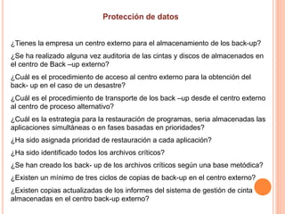 ¿Tienes la empresa un centro externo para el almacenamiento de los back-up?
¿Se ha realizado alguna vez auditoria de las cintas y discos de almacenados en
el centro de Back –up externo?
¿Cuál es el procedimiento de acceso al centro externo para la obtención del
back- up en el caso de un desastre?
¿Cuál es el procedimiento de transporte de los back –up desde el centro externo
al centro de proceso alternativo?
¿Cuál es la estrategia para la restauración de programas, seria almacenadas las
aplicaciones simultáneas o en fases basadas en prioridades?
¿Ha sido asignada prioridad de restauración a cada aplicación?
¿Ha sido identificado todos los archivos críticos?
¿Se han creado los back- up de los archivos críticos según una base metódica?
¿Existen un mínimo de tres ciclos de copias de back-up en el centro externo?
¿Existen copias actualizadas de los informes del sistema de gestión de cinta
almacenadas en el centro back-up externo?
 