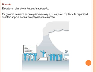 Ejecutar un plan de contingencia adecuado.
En general, desastre es cualquier evento que, cuando ocurre, tiene la capacidad
de interrumpir el normal proceso de una empresa.
 