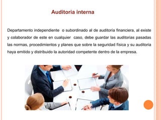 Departamento independiente o subordinado al de auditoría financiera, al existe
y colaborador de este en cualquier caso, debe guardar las auditorias pasadas
las normas, procedimientos y planes que sobre la seguridad física y su auditoria
haya emitido y distribuido la autoridad competente dentro de la empresa.
 