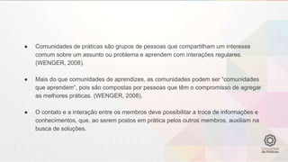 ● Comunidades de práticas são grupos de pessoas que compartilham um interesse
comum sobre um assunto ou problema e aprendem com interações regulares.
(WENGER, 2008).
● Mais do que comunidades de aprendizes, as comunidades podem ser “comunidades
que aprendem”, pois são compostas por pessoas que têm o compromisso de agregar
as melhores práticas. (WENGER, 2008).
● O contato e a interação entre os membros deve possibilitar a troca de informações e
conhecimentos, que, ao serem postos em prática pelos outros membros, auxiliam na
busca de soluções.
 