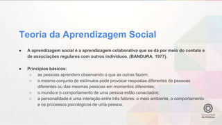 Teoria da Aprendizagem Social
● A aprendizagem social é a aprendizagem colaborativa que se dá por meio do contato e
de associações regulares com outros indivíduos. (BANDURA, 1977).
● Princípios básicos:
○ as pessoas aprendem observando o que as outras fazem;
○ o mesmo conjunto de estímulos pode provocar respostas diferentes de pessoas
diferentes ou das mesmas pessoas em momentos diferentes;
○ o mundo e o comportamento de uma pessoa estão conectados;
○ a personalidade é uma interação entre três fatores: o meio ambiente, o comportamento
e os processos psicológicos de uma pessoa.
 