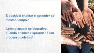 É possível ensinar e aprender ao
mesmo tempo?
Aprendizagem colaborativa:
quando ensinar e aprender é um
processo coletivo!
 
