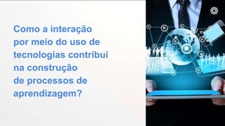 Como a interação
por meio do uso de
tecnologias contribui
na construção
de processos de
aprendizagem?
 