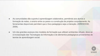 ● As comunidades dão suporte à aprendizagem colaborativa, permitindo aos alunos a
formação de redes, o ensino entre os pares e a construção de projetos conjuntamente. As
ferramentas disponíveis permitem que o foco pedagógico seja a interação. (KIRKWOOD,
2006).
● Um dos grandes avanços dos modelos de formação que utilizam ambientes virtuais, deve-se
à incorporação das Tecnologias da Informação e de elementos pedagógicos provenientes de
teorias de aprendizagem social.
 