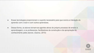 ● Essas tecnologias proporcionam o suporte necessário para que ocorra a interação do
aprendiz com o tutor e com outros aprendizes.
● Dessa forma, os alunos tornam-se agentes ativos do próprio processo de ensino e
aprendizagem, e os professores, facilitadores da construção e da apropriação do
conhecimento pelos alunos. (Quiroz, 2010)
 