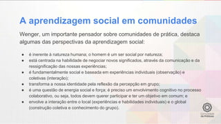 A aprendizagem social em comunidades
Wenger, um importante pensador sobre comunidades de prática, destaca
algumas das perspectivas da aprendizagem social:
● é inerente à natureza humana; o homem é um ser social por natureza;
● está centrada na habilidade de negociar novos significados, através da comunicação e da
ressignificação das nossas experiências;
● é fundamentalmente social e baseada em experiências individuais (observação) e
coletivas (interação);
● transforma a nossa identidade pela reflexão da percepção em grupo;
● é uma questão de energia social e força; é preciso um envolvimento cognitivo no processo
colaborativo, ou seja, todos devem querer participar e ter um objetivo em comum; e
● envolve a interação entre o local (experiências e habilidades individuais) e o global
(construção coletiva e conhecimento do grupo).
 