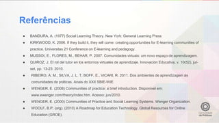Referências
● BANDURA, A. (1977) Social Learning Theory. New York: General Learning Press
● KIRKWOOD, K. 2006. If they build it, they will come: creating opportunities for E-learning communities of
practice. Universitas 21 Conference on E-learning and pedagogy.
● MUSSOI, E., FLORES, M., BEHAR, P. 2007. Comunidades virtuais: um novo espaço de aprendizagem.
● QUIROZ, J. El rol del tutor en los entornos virtuales de aprendizaje. Innovación Educativa, v. 10(52), jul-
set, pp. 13-23. 2010.
● RIBEIRO, A. M., SILVA, J. L. T, BOFF, E., VICARI, R. 2011. Dos ambientes de aprendizagem às
comunidades de práticas. Anais do XXII SBIE-WIE.
● WENGER, E. (2008) Communities of practice: a brief introduction. Disponível em:
www.ewenger.com/theory/index.htm. Acesso: jun/2010.
● WENGER, E. (2000) Communities of Practice and Social Learning Systems. Wenger Organization.
● WOOLF, B.P. (org). (2010) A Roadmap for Education Technology. Global Resources for Online
Education (GROE).
 