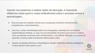 Quando nos propomos a realizar ações de educação, é importante
refletirmos sobre qual é o nosso entendimento sobre o processo ensino e
aprendizagem.
● Esse processo diz respeito à forma como as pessoas constroem conhecimentos,
competências e comportamentos;
● para isso, muitas metodologias podem ser empregadas, baseadas em concepções
epistemológicas distintas, ou seja, há uma diversidade de teorias que procuram explicar
como as pessoas constroem seus conhecimentos, e as práticas utilizadas no processo de
aprender e ensinar estão intimamente relacionadas a elas;
● dessas concepções teóricas e metodológicas resultam diferentes práticas pedagógicas.
Você já pensou sobre qual é a sua?
 