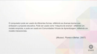 O computador pode ser usado de diferentes formas, refletindo as diversas teorias que
embasam a proposta educativa. Pode ser usado como “máquina de ensinar”, refletindo um
modelo empirista, e pode ser usado em Comunidades Virtuais de Aprendizagem, refletindo um
modelo interacionista.
(Mussoi, Flores e Behar, 2007)
 