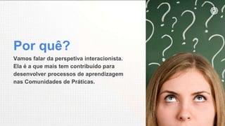 Por quê?
Vamos falar da perspetiva interacionista.
Ela é a que mais tem contribuído para
desenvolver processos de aprendizagem
nas Comunidades de Práticas.
 