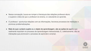 ● Nessa concepção, busca-se romper a hierarquia das relações professor-aluno
e superar a ideia de que o professor só ensina, e o estudante só aprende.
● O professor oportuniza relações com as informações, favorece processos de mediação e
promove problematizações.
● Mais do que o próprio sujeito ou o objeto de aprendizagem, são as ações do sujeito que
realmente importam no processo de aprendizagem interacionista. E, coletivamente, são as
interações que promovem o processo de aprender e ensinar.
 