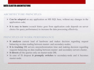 DATA CLUSTER ARCHITECTURE
 It analyses current load of hardware and makes decision regarding request
balancing on data reading between master- and secondary-nodes;
 It is tracking DB servers unsynchronization time and making decision regarding
requests balancing on data reading between master- and secondary-servers cluster;
 It directs all the queries only on master-node DB;
 In case of IS dropout it promptly switches to secondary-node and it becomes
master-node.
PRINCIPLES OF WORK PERFORMANCE
 Can be adapted on any application on MS SQL base, without any changes in the
application code;
 It is easy to learn («coach hints» goes from application code depends on server
choice for query performance) to increase the data processing effectivity.
ARCHITECTURE PRINCIPLES
 