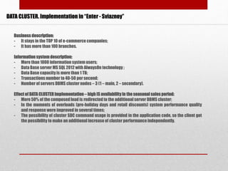 DATA CLUSTER. Implementation in “Enter - Sviaznoy”
Business description:
- It stays in the TOP 10 of e-commercecompanies;
- It has more than 100 branches.
Information systemdescription:
- More than 1000 information system users;
- Data Base server MS SQL 2012 with AlwaysOn technology ;
- Data Base capacity is more than 1 TB;
- Transactionsnumber to 40-50 per second;
- Number of servers DBMS cluster nodes – 3 (1 – main, 2 – secondary).
Effect of DATA CLUSTERimplementation – high IS availabilityin the seasonal sales period:
- More 50% of the composedload is redirectedto the additional server DBMS cluster;
- In the moments of overloads (pre-holiday days and retail discounts) system performance quality
and response were improved in several times;
- The possibility of cluster SDC command usage is provided in the application code, so the client got
the possibility to make an additional increase of cluster performanceindependently.
 