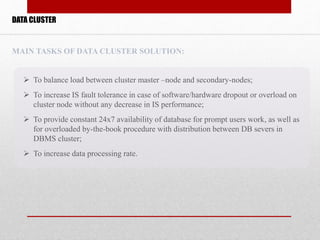  To balance load between cluster master –node and secondary-nodes;
 To increase IS fault tolerance in case of software/hardware dropout or overload on
cluster node without any decrease in IS performance;
 To provide constant 24x7 availability of database for prompt users work, as well as
for overloaded by-the-book procedure with distribution between DB severs in
DBMS cluster;
 To increase data processing rate.
MAIN TASKS OF DATA CLUSTER SOLUTION:
DATA CLUSTER
 