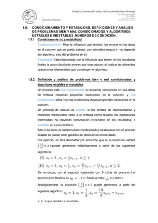 1.9. CONDICIONAMIENTO Y ESTABILIDAD. DEFINICIONES Y ANÁLISIS
DE PROBLEMAS BIEN Y MAL CONDICIONADOS Y ALGORITMOS
ESTABLES E INESTABLES. NÚMEROS DE CONDICIÓN.
1.9.1. Condicionamiento y estabilidad
Condicionamiento: Mide la influencia que tendrían los errores en los datos
en el caso en que se puede trabajar con aritmética exacta (→no depende
del algoritmo, sino del problema en sí)
Estabilidad: Está relacionada con la influencia que tienen en los resultados
finales la acumulación de errores que se producen al realizar las diferentes
operaciones elementales que constituyen el algoritmo.
1.9.2. Definición y análisis de problemas bien y mal condicionados y
algoritmos estables e inestables
Un proceso está bien condicionado si pequeñas variaciones en sus datos
de entrada provocan pequeñas variaciones en la solución, y mal
condicionado si las mismas condiciones provocan grandes variaciones en la
solución.
Un proceso de cálculo es estable si los errores de representación y
redondeo introducidos tanto a la entrada como durante las operaciones
intermedias no provocan perturbación importante en los resultados; e
inestable en caso contrario.
Sólo sise tiene un problema bien condicionado y se resuelve con un proceso
estable se puede tener garantía de precisión en el resultado.
Por ejemplo, es fácil demostrar por inducción que la sucesión de valores
{
1
2 𝑛
} 𝑛 ≥ 0 puede generarse indistintamente a partir de los siguientes
algoritmos:
Sin embargo, con el segundo (operando con 6 cifras de precisión) el
decimosexto término es 𝑠15 = −113, frente al valor
1
215
≅ 0,00031.
Analógicamente la sucesión {
1
3 𝑛
} 𝑛 ≥ 0 puede generarse a partir del
siguiente algoritmo:
𝑛 ≥ 2, que también es inestable.
 