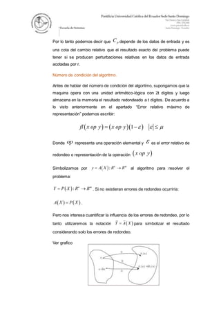 Por lo tanto podemos decir que pC depende de los datos de entrada y es
una cota del cambio relativo que el resultado exacto del problema puede
tener si se producen perturbaciones relativas en los datos de entrada
acotadas por r.
Número de condición del algoritmo.
Antes de hablar del número de condición del algoritmo, supongamos que la
maquina opera con una unidad aritmético-lógica con 2t dígitos y luego
almacena en la memoria el resultado redondeado a t dígitos. De acuerdo a
lo visto anteriormente en el apartado “Error relativo máximo de
representación” podemos escribir:
    1fl x op y x op y     
Donde op representa una operación elemental y  es el error relativo de
redondeo o representación de la operación  x op y
Simbolizamos por  : n m
y A X R R  al algoritmo para resolver el
problema:
 : n m
Y P X R R  . Si no existieran errores de redondeo ocurriría:
   A X P X .
Pero nos interesa cuantificar la influencia de los errores de redondeo, por lo
tanto utilizaremos la notación  Y A X para simbolizar el resultado
considerando solo los errores de redondeo.
Ver grafico
 