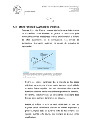 1
2
aC 
1.10. OTRAS FORMAS DE ANÁLISIS DE ERRORES.
Error numérico total: El error numérico total es la suma de los errores
de truncamiento y de redondeo, en general, la única forma para
minimizar los errores de redondeo consiste en incrementar el número
de cifras significativas en la computadora. Los errores de
truncamiento disminuyen conforme los errores de redondeo se
incrementan.
 Control de errores numéricos: En la mayoría de los casos
prácticos, no se conoce el error exacto asociado con el método
numérico. Con excepción, claro está, de cuando obtenemos la
solución exacta que vuelve innecesaria la aproximación numérica.
Por lo tanto, en la mayoría de las aplicaciones en ingeniería debe
tenerse algún estimado del error en los cálculos.
Aunque el análisis de error es hasta cierto punto un arte, se
sugieren varios lineamientos prácticos de cálculo: lo primero, y
principal, implica tratar de evitar la resta de dos números casi
iguales. Cuando esto ocurre, casi siempre se pierden cifras
significativas.
 